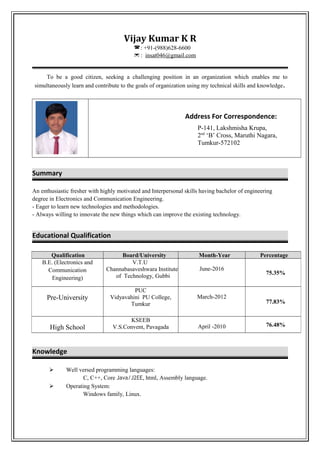 Vijay Kumar K R
: +91-(988)628-6600
 : insat046@gmail.com
To be a good citizen, seeking a challenging position in an organization which enables me to
simultaneously learn and contribute to the goals of organization using my technical skills and knowledge.
Address For Correspondence:
P-141, Lakshmisha Krupa,
2nd
‘B’ Cross, Maruthi Nagara,
Tumkur-572102
Summary
An enthusiastic fresher with highly motivated and Interpersonal skills having bachelor of engineering
degree in Electronics and Communication Engineering.
- Eager to learn new technologies and methodologies.
- Always willing to innovate the new things which can improve the existing technology.
Educational Qualification
Knowledge
 Well versed programming languages:
C, C++, Core Java/J2EE, html, Assembly language.
 Operating System:
Windows family, Linux.
Qualification Board/University Month-Year Percentage
B.E. (Electronics and
Communication
Engineering)
V.T.U
Channabasaveshwara Institute
of Technology, Gubbi
June-2016
75.35%
Pre-University
PUC
Vidyavahini PU College,
Tumkur
March-2012
77.83%
High School
KSEEB
V.S.Convent, Pavagada April -2010 76.48%
 