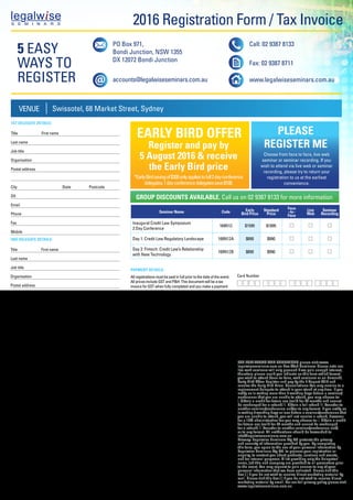 2016 Registration Form / Tax Invoice
FOR FULL TERMS AND CONDITIONS please visit www.
legalwiseseminars.com.au Live Web Seminars: Please note our
live web seminars will only proceed if we gain enough interest,
therefore please could you indicate on this form which format
you wish to attend (face-to-face, web seminars or on-demand).
Early Bird Offer: Register and pay by the 5 August 2016 and
receive the Early Bird Price. Cancellations: You may nomina te a
replacement delegate to attend in your stead at any time. If you
notify us in writing more than 5 working days before a seminar/
conference that you are unable to attend, you may choose to:
i. Obtain a credit for future use (valid for 24 months and cannot
be exchanged for a refund) ii. Obtain a full refund iii. Transfer to
another seminar/conference and/or to any format. If you notify us
in writing 5 working days or less before a seminar/conference that
you are unable to attend, you will not receive a refund, however
for a 15% administration fee you may choose to: i. Obtain a credit
for future use (valid for 24 months and cannot be exchanged
for a refund) ii. Transfer to another seminar/conference and/
or to any format. All notifications should be forwarded to
info@legalwiseseminars.com.au
Privacy: Legalwise Seminars Pty Ltd protects the privacy
and security of information provided by you. By completing
this form, you agree to the use of your personal information by
Legalwise Seminars Pty Ltd. to process your registration or
enquiry, to contact you about products, services and events,
and for internal purposes. A list providing only the delegates’
name, job title and company are provided to all presenters prior
to the event. You may request to gain access to any of your
personal information that we have collected. Please tick this
box [ ] if you do not wish to receive direct marketing material by
mail. Please tick this box [ ] if you do not wish to receive direct
marketing material by email. For our full privacy policy please visit
www.legalwiseseminars.com.au
1ST DELEGATE DETAILS:
Title	 First name
Last name
Job title		
Organisation
Postal address
City State Postcode
DX	
Email
Phone		
Fax		
Mobile
2ND DELEGATE DETAILS:
Title	 First name
Last name
Job title		
Organisation
Postal address
City State Postcode
DX	
Email
Phone		
Fax		
Mobile
PAYMENT DETAILS:
All registrations must be paid in full prior to the date of the event.
All prices include GST and PH. This document will be a tax
invoice for GST when fully completed and you make a payment
that is under $1000. Please take a photocopy for your records.
	By EFT: For EFT payment please call accounts on
(02) 8070 9915 for details. Please email your remittance
advice to accountslegalwiseseminars.com.au
	By Cheque: Please find enclosed a cheque for
$______________ made payable to Legalwise Seminars
Pty Ltd ABN 40 049 329 749 ACN 102 742 843
By Credit Card: $
to my  MasterCard  Visa  AMEX
Card Number
Expiry Date      /       Security Number
CCV number for Amex is 4 digits on the front of the card. All other
cards last 3 digits on back.
Cardholder’s name:
Cardholder’s signature:
Not valid without signature
Seminar Name Code Early
Bird Price
Standard
Price
Face
–to–
Face
Live
Web
Seminar
Recording
Inaugural Credit Law Symposium
2 Day Conference
169N12 $1595 $1895
Day 1: Credit Law Regulatory Landscape 169N12A $890 $990
Day 2: Fintech: Credit Law’s Relationship
with New Technology
169N12B $890 $990
VENUE Swissotel, 68 Market Street, Sydney
Register and pay by
5 August 2016  receive
the Early Bird price
*EarlyBirdsavingof$300onlyappliestofull2dayconference
delegates.1dayconferencedelegatessave$100.
Choose from face to face, live web
seminar or seminar recording. If you
wish to attend via live web or seminar
recording, please try to return your
registration to us at the earliest
convenience.
GROUP DISCOUNTS AVAILABLE. Call us on 02 9387 8133 for more information
EARLY BIRD OFFER PLEASE
REGISTER ME
5 EASY
WAYS TO
REGISTER
PO Box 971,
Bondi Junction, NSW 1355
DX 12072 Bondi Junction
accounts@legalwiseseminars.com.au
Call: 02 9387 8133
Fax: 02 9387 8711
www.legalwiseseminars.com.au
EARLY BIRD
DISCOUNT
Registerby5August2016
AND SAVE
UP TO $300
Inaugural
Symposium
Credit Law
8 - 9 September 2016
Swissotel, Market St, Sydney
Independent
Comprehensive
Innovative
Focused
169N WEB
 