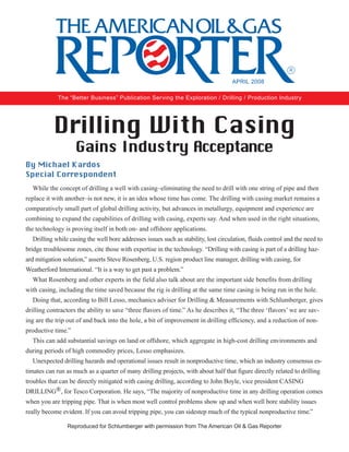 Drilling With Casing
Gains Industry Acceptance
While the concept of drilling a well with casing–eliminating the need to drill with one string of pipe and then
replace it with another–is not new, it is an idea whose time has come. The drilling with casing market remains a
comparatively small part of global drilling activity, but advances in metallurgy, equipment and experience are
combining to expand the capabilities of drilling with casing, experts say. And when used in the right situations,
the technology is proving itself in both on- and offshore applications.
Drilling while casing the well bore addresses issues such as stability, lost circulation, fluids control and the need to
bridge troublesome zones, cite those with expertise in the technology. “Drilling with casing is part of a drilling haz-
ard mitigation solution,” asserts Steve Rosenberg, U.S. region product line manager, drilling with casing, for
Weatherford International. “It is a way to get past a problem.”
What Rosenberg and other experts in the field also talk about are the important side benefits from drilling
with casing, including the time saved because the rig is drilling at the same time casing is being run in the hole.
Doing that, according to Bill Lesso, mechanics adviser for Drilling & Measurements with Schlumberger, gives
drilling contractors the ability to save “three flavors of time.” As he describes it, “The three ‘flavors’ we are sav-
ing are the trip out of and back into the hole, a bit of improvement in drilling efficiency, and a reduction of non-
productive time.”
This can add substantial savings on land or offshore, which aggregate in high-cost drilling environments and
during periods of high commodity prices, Lesso emphasizes.
Unexpected drilling hazards and operational issues result in nonproductive time, which an industry consensus es-
timates can run as much as a quarter of many drilling projects, with about half that figure directly related to drilling
troubles that can be directly mitigated with casing drilling, according to John Boyle, vice president CASING
DRILLING®, for Tesco Corporation. He says, “The majority of nonproductive time in any drilling operation comes
when you are tripping pipe. That is when most well control problems show up and when well bore stability issues
really become evident. If you can avoid tripping pipe, you can sidestep much of the typical nonproductive time.”
By Michael Kardos
Special Correspondent
Reproduced for Schlumberger with permission from The American Oil & Gas Reporter
The “Better Business” Publication Serving the Exploration / Drilling / Production Industry
APRIL 2008
 
