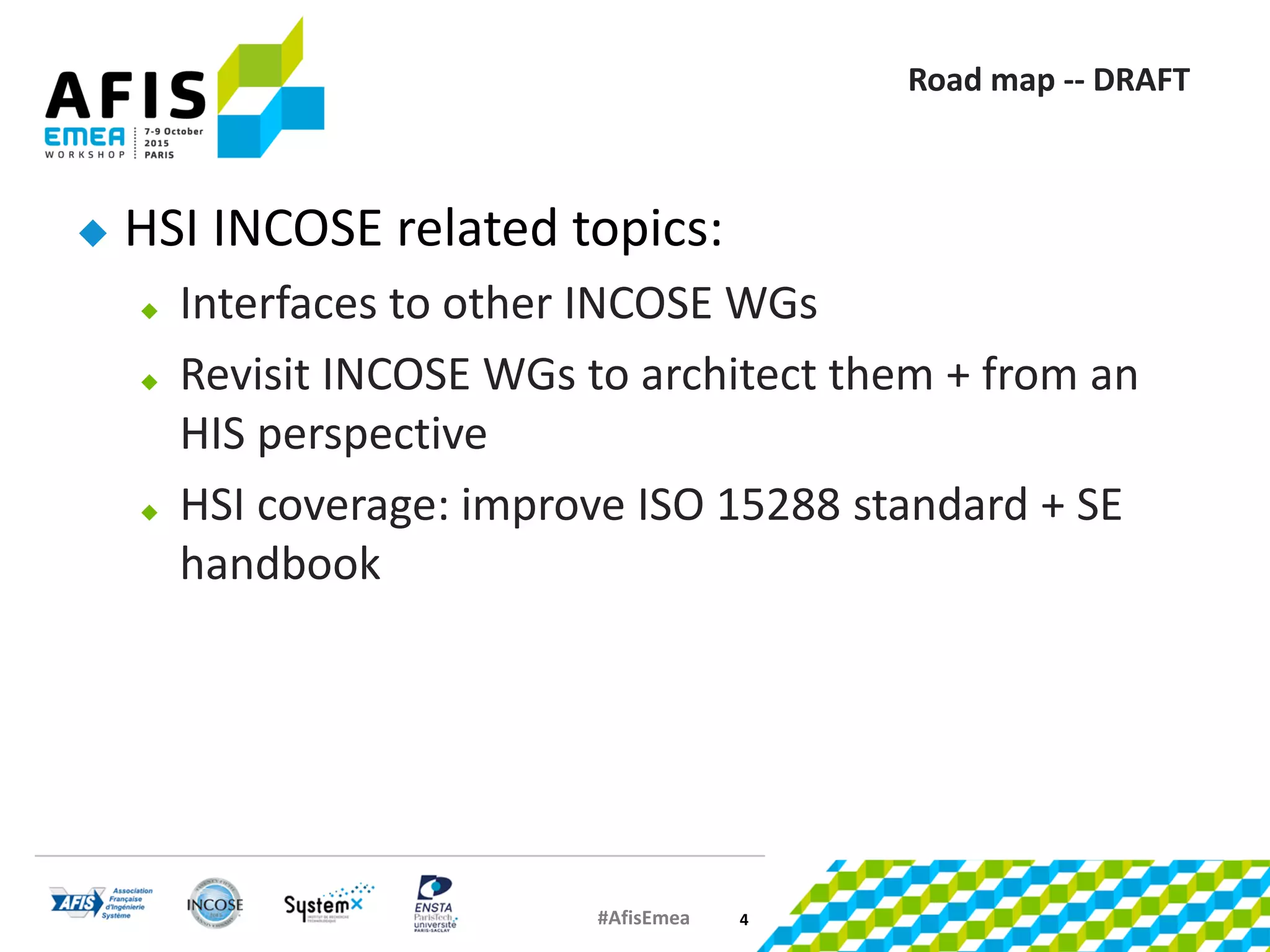 #AfisEmea
Road map -- DRAFT
 HSI INCOSE related topics:
 Interfaces to other INCOSE WGs
 Revisit INCOSE WGs to architect them + from an
HIS perspective
 HSI coverage: improve ISO 15288 standard + SE
handbook
4
 