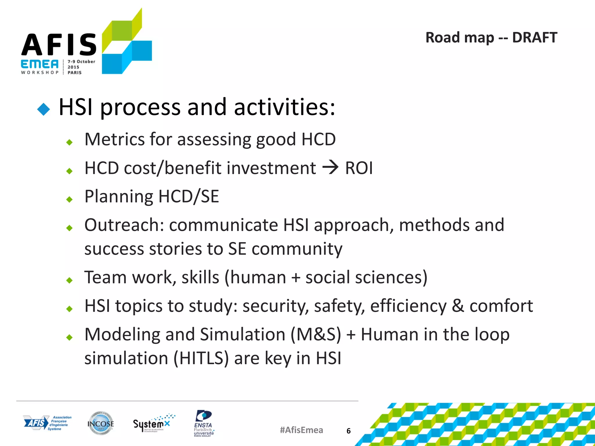 #AfisEmea
Road map -- DRAFT
 HSI process and activities:
 Metrics for assessing good HCD
 HCD cost/benefit investment  ROI
 Planning HCD/SE
 Outreach: communicate HSI approach, methods and
success stories to SE community
 Team work, skills (human + social sciences)
 HSI topics to study: security, safety, efficiency & comfort
 Modeling and Simulation (M&S) + Human in the loop
simulation (HITLS) are key in HSI
6
 