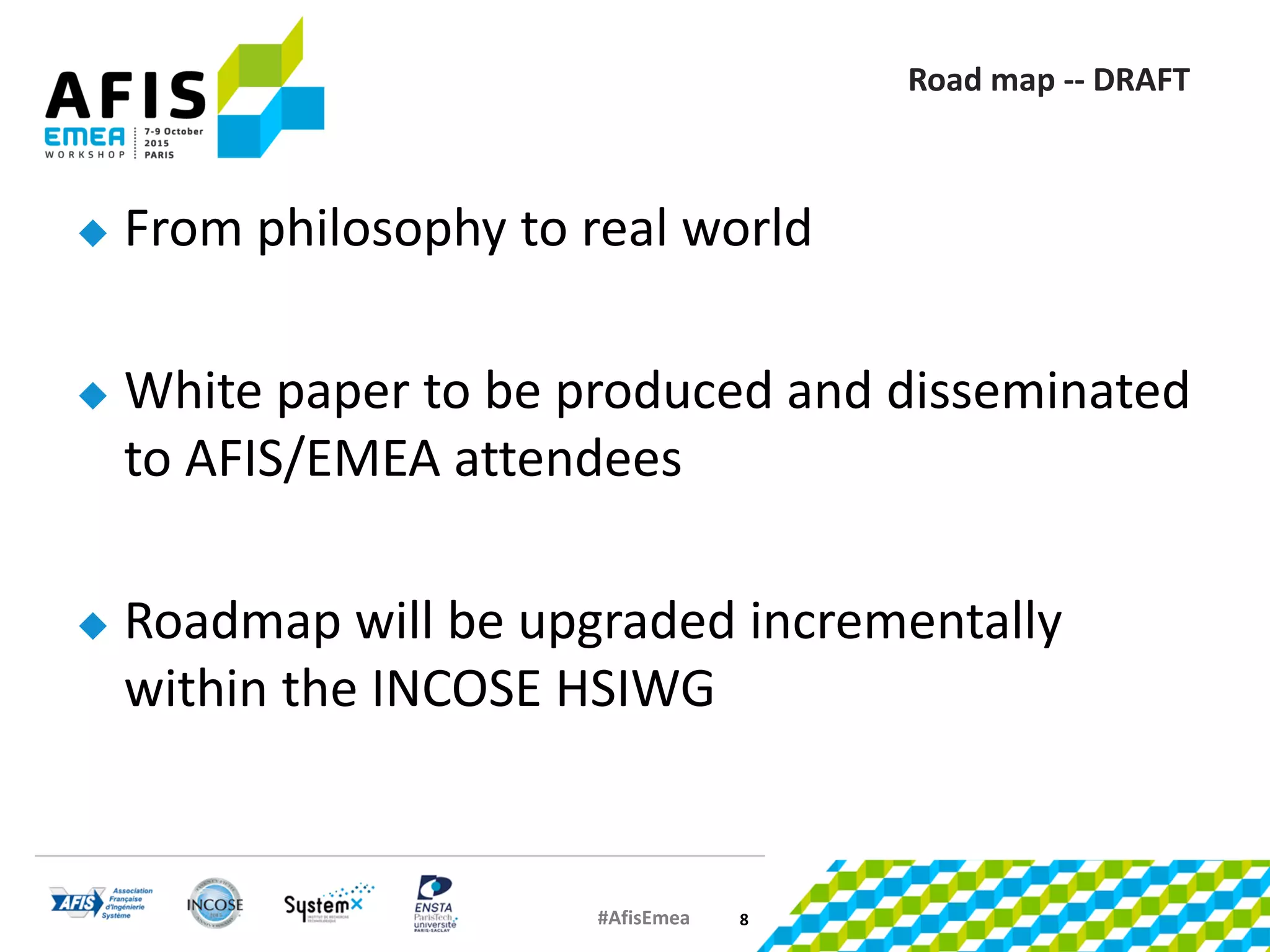 #AfisEmea
Road map -- DRAFT
 From philosophy to real world
 White paper to be produced and disseminated
to AFIS/EMEA attendees
 Roadmap will be upgraded incrementally
within the INCOSE HSIWG
8
 