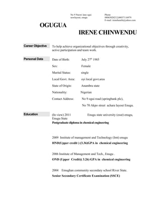 OGUGUA
IRENE CHINWENDU
Career Objective To help achieve organizational objectives through creativity,
active participation and team work.
Personal Data Date of Birth: July 27th
1985
Sex: Female
Marital Status: single
Local Govt. Area: oyi local govt.area
State of Origin: Anambra state
Nationality: Nigerian
Contact Address: No 9 ogui road (springbank plc),
No 70 Akpo street achara layout Enugu.
Education (In view) 2011 Enugu state university (esut) enugu,
Enugu State
Postgraduate diploma in chemical engineering
2009 Institute of management and Technology (Imt) enugu
HND(Upper credit ) (3.36)GPA in chemical engineering
2006 Institute of Management and Tech., Enugu .
OND (Upper Credit)( 3.26) GPA in chemical engineering
2004 Emughan community secondary school River State.
Senior Secondary Certificate Examination (SSCE)
No 9 Nnewi lane ogui
newlayout, enugu
Phone
08065020212,08037116979
E-mail: irenehearth@yahoo.com
 