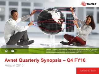 1 August 2016
Avnet Quarterly Synopsis – Q4 FY16
*This PPT is updated in conjunction with Avnet’s quarterly financial results, which are announced
several weeks after the fiscal quarter closes. Non-financial highlights included in this PPT may
include developments announced in the first few weeks of Q1 FY17.
August 2016
 