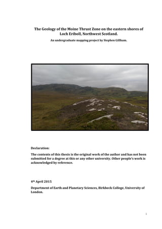 i
The Geology of the Moine Thrust Zone on the eastern shores of
Loch Eriboll, Northwest Scotland.
An undergraduate mapping project by Stephen Gillham.
Declaration:
The contents of this thesis is the original work of the author and has not been
submitted for a degree at this or any other university. Other people’s work is
acknowledged by reference.
4th April 2015
Department of Earth and Planetary Sciences, Birkbeck College, University of
London.
 