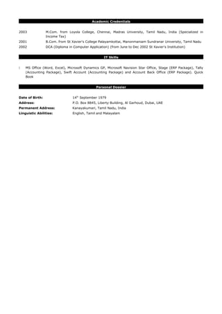 Academic Credentials
2003 M.Com. from Loyola College, Chennai, Madras University, Tamil Nadu, India (Specialized in
Income Tax)
2001 B.Com. from St Xavier's College Palayamkottai, Manonmaniam Sundranar University, Tamil Nadu
2002 DCA (Diploma in Computer Application) (from June to Dec 2002 St Xavier's Institution)
IT Skills
 MS Office (Word, Excel), Microsoft Dynamics GP, Microsoft Navision Star Office, Stage (ERP Package), Tally
(Accounting Package), Swift Account (Accounting Package) and Account Back Office (ERP Package). Quick
Book
Personal Dossier
Date of Birth: 14th
September 1979
Address: P.O. Box 8845, Liberty Building, Al Garhoud, Dubai, UAE
Permanent Address: Kanayakumari, Tamil Nadu, India
Linguistic Abilities: English, Tamil and Malayalam
 
