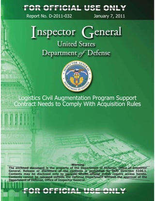 Report No. D-2011-032 January 7, 2011
Logistics Civil Augmentation Program Support
Contract Needs to Comply With Acquisition Rules
Warning
The enclosed document is the property of the Department of Defense, Office of Inspector
General. Release or disclosure of the contents is prohibited by DOD Directive 5106.1.
Contents may be disclosed only to persons whose official duties require access hereto.
Contents cannot be released outside the Defense Department without the approval of the
Department of Defense, Office of Inspector General.
 