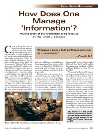 www.mca-marines.org/gazette DE15Marine Corps Gazette • December 2012
Digital EDition (intElligEncE)
C
learly deﬁning the roles and
responsibilities of informa-
tion managers and provid-
ing core competency train-
ing is essential to proper employment
of a rapidly emerging warﬁghting tool.
Information management (IM) is the
latest buzzword, and a variety of tech-
niques are becoming vogue within the
Department of Defense (DoD), as are
the tools with which IM is being con-
ducted. Since emerging on the scene as
a discipline some 15 years ago, IM has
created quite a stir as it attempts to ﬁnd
a rightful place within the DoD and,
more speciﬁcally, the Marine Corps.
We have thrown numerous applications
and publications at the problem without
truly understanding the root of the is-
sue. That issue is that we do not know
what information we are trying to man-
age. Without a better understanding of
that issue, we are chasing our proverbial
tails and establishing a rather elaborate
house of cards that those Marines called
upon to be IM ofﬁcers (IMOs) have
to contend with, maintain, and man-
age to the ultimate satisfaction of the
commander.
Coming from an application devel-
opment background and armed with
a degree from the Naval Postgraduate
School in information technology (IT)
management, I am well acquainted
with the deﬁnitions of data, informa-
tion, knowledge, and understanding.
This seems to be a problem, though,
as in the joint world, the Army deﬁnes
them slightly (if not fundamentally)
differently than the IT world, and has
thus caused some translation problems
within the DoD as we reﬁne IM and
the IMO.
At its most fundamental level, data
is disorganized, unreﬁned, unprocessed
bits and pieces of something that we
have taken an interest in and wish to
make sense of, akin to the letter tiles in
a box of Scrabble. Once we arrange the
letters into words, sentences, and para-
graphs that make sense to us, it becomes
information, and we can then begin
to apply our experience and education
to begin our processing. We and our
fellow subject matter experts (SMEs)
begin to shape the information so that it
eventually becomes knowledge to us as
an organization. Here is where a trans-
formation occurs; as we submit this
knowledge to a superior organization
in our chain of command, it returns to
being nothing more than information to
How Does One
Manage
‘Information’?
Making sense of the information being received
by Maj Randall J. Simmons
>Maj Simmons is a 7588 E/A–6B
electronic warfare ofﬁcer with an
1802 (tank ofﬁcer) secondary MOS.
He is currently assigned to the
MAGTF Staff Training Program as
an IMO.
“By wisdom a house is built, and through understand-
ing it is established.”
—Proverbs 24:3
We need to know what information we are trying to manage. (Photo by PFC Franklin E. Mercado.)
 