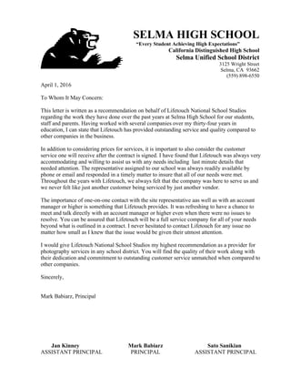 SELMA HIGH SCHOOL
“Every Student Achieving High Expectations”
California Distinguished High School
Selma Unified School District
3125 Wright Street
Selma, CA 93662
(559) 898-6550
www.shsbears.org
April 1, 2016
To Whom It May Concern:
This letter is written as a recommendation on behalf of Lifetouch National School Studios
regarding the work they have done over the past years at Selma High School for our students,
staff and parents. Having worked with several companies over my thirty-four years in
education, I can state that Lifetouch has provided outstanding service and quality compared to
other companies in the business.
In addition to considering prices for services, it is important to also consider the customer
service one will receive after the contract is signed. I have found that Lifetouch was always very
accommodating and willing to assist us with any needs including last minute details that
needed attention. The representative assigned to our school was always readily available by
phone or email and responded in a timely matter to insure that all of our needs were met.
Throughout the years with Lifetouch, we always felt that the company was here to serve us and
we never felt like just another customer being serviced by just another vendor.
The importance of one-on-one contact with the site representative aas well as with an account
manager or higher is something that Lifetouch provides. It was refreshing to have a chance to
meet and talk directly with an account manager or higher even when there were no issues to
resolve. You can be assured that Lifetouch will be a full service company for all of your needs
beyond what is outlined in a contract. I never hesitated to contact Lifetouch for any issue no
matter how small as I knew that the issue would be given their utmost attention.
I would give Lifetouch National School Studios my highest recommendation as a provider for
photography services in any school district. You will find the quality of their work along with
their dedication and commitment to outstanding customer service unmatched when compared to
other companies.
Sincerely,
Mark Babiarz, Principal
Jan Kinney Mark Babiarz Sato Sanikian
ASSISTANT PRINCIPAL PRINCIPAL ASSISTANT PRINCIPAL
 