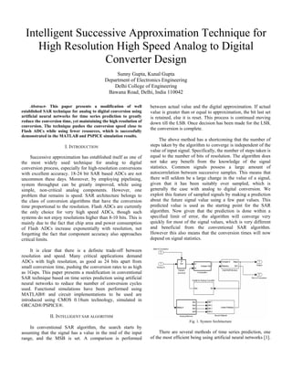 Intelligent Successive Approximation Technique for
High Resolution High Speed Analog to Digital
Converter Design
Sunny Gupta, Kunal Gupta
Department of Electronics Engineering
Delhi College of Engineering
Bawana Road, Delhi, India 110042
Abstract- This paper presents a modification of well
established SAR technique for analog to digital conversion using
artificial neural networks for time series prediction to greatly
reduce the conversion time, yet maintaining the high resolution of
conversion. The technique pushes the conversion speed close to
Flash ADCs while using fewer resources, which is successfully
demonstrated in the MATLAB and PSPICE simulation results.
I. INTRODUCTION
Successive approximation has established itself as one of
the most widely used technique for analog to digital
conversion process, especially for high-resolution conversions
with excellent accuracy. 18-24 bit SAR based ADCs are not
uncommon these days. Moreover, by employing pipelining,
system throughput can be greatly improved, while using
simple, non-critical analog components. However, one
problem that remains is speed. SAR architecture belongs to
the class of conversion algorithms that have the conversion
time proportional to the resolution. Flash ADCs are currently
the only choice for very high speed ADCs, though such
systems do not enjoy resolutions higher than 8-10 bits. This is
mainly due to the fact that chip area and power consumption
of Flash ADCs increase exponentially with resolution, not
forgetting the fact that component accuracy also approaches
critical limits.
It is clear that there is a definite trade-off between
resolution and speed. Many critical applications demand
ADCs with high resolution, as good as 24 bits apart from
small conversion time, pushing the conversion rates to as high
as 1Gsps. This paper presents a modification in conventional
SAR technique based on time series prediction using artificial
neural networks to reduce the number of conversion cycles
used. Functional simulations have been performed using
MATLAB® and circuit implementations to be used are
introduced using CMOS 0.18um technology, simulated in
ORCAD®/PSPICE®.
II. INTELLIGENT SAR ALGORITHM
In conventional SAR algorithm, the search starts by
assuming that the signal has a value in the mid of the input
range, and the MSB is set. A comparison is performed
between actual value and the digital approximation. If actual
value is greater than or equal to approximation, the bit last set
is retained, else it is reset. This process is continued moving
down till the LSB. Once decision has been made for the LSB,
the conversion is complete.
The above method has a shortcoming that the number of
steps taken by the algorithm to converge is independent of the
value of input signal. Specifically, the number of steps taken is
equal to the number of bits of resolution. The algorithm does
not take any benefit from the knowledge of the signal
statistics. Common signals possess a large amount of
autocorrelation between successive samples. This means that
there will seldom be a large change in the value of a signal,
given that it has been suitably over sampled, which is
generally the case with analog to digital conversion. We
exploit this feature of sampled signals by making a prediction
about the future signal value using a few past values. This
predicted value is used as the starting point for the SAR
algorithm. Now given that the prediction is done within a
specified limit of error, the algorithm will converge very
quickly for most of the signal values, which is very different
and beneficial from the conventional SAR algorithm.
However this also means that the conversion times will now
depend on signal statistics.
Fig. 1. System Architecture
There are several methods of time series prediction, one
of the most efficient being using artificial neural networks [1].
 