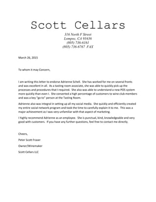 Scott Cellars
316 North F Street
Lompoc, CA 93436
(805) 736-6161
(805) 736-6767 FAX
March 26, 2015
To whom it may Concern,
I am writing this letter to endorse Adrienne Schell. She has worked for me on several fronts
and was excellent in all. As a tasting room associate, she was able to quickly pick up the
processes and procedures that I required. She also was able to understand a new POS system
more quickly than even I. She converted a high percentage of customers to wine club members
and was a key “go to” person at the Tasting Room.
Adrienne also was integral in setting up all my social media. She quickly and efficiently created
my entire social network program and took the time to carefully explain it to me. This was a
major achievement as I was very unfamiliar with that aspect of marketing.
I highly recommend Adrienne as an employee. She is punctual, kind, knowledgeable and very
good with customers. If you have any further questions, feel free to contact me directly.
Cheers,
Peter Scott Fraser
Owner/Winemaker
Scott Cellars LLC
 