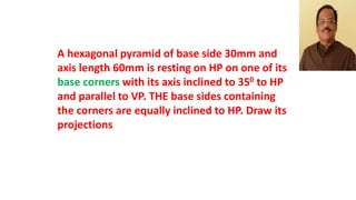A hexagonal pyramid of base side 30mm and
axis length 60mm is resting on HP on one of its
base corners with its axis inclined to 350 to HP
and parallel to VP. THE base sides containing
the corners are equally inclined to HP. Draw its
projections
 