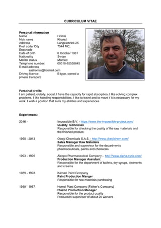CURRICULUM VITAE
Personal information
Name Homsi
Nick name Khaled
Address Langelobrink 25
Post code/ City 7544 MC,
Enschede
Date of birth 6 October 1961
Nationality Syrian
Marital status Married
Telephone number: 00316-85538645
E-mail address
sashomsi@hotmail.com
Driving licence B type, owned a
private transport
Personal profile
I am patient, orderly, social, I have the capacity for rapid absorption, I like solving complex
problems, I like handling responsibilities. I like to travel and to move if it is necessary for my
work. I wish a position that suits my abilities and experiences.
Experiences:
2016 - Impossible B.V. - https://www.the-impossible-project.com/
Quality Technician
Responsible for checking the quality of the raw materials and
the finished product.
1995 - 2013 Obegi Chemicals S.A.S. - http://www.obegichem.com/
Sales Manager Raw Materials
Responsible and supervisor for the departments
pharmaceuticals, paints and chemicals
1993 - 1995 Aleppo Pharmaceutical Company - http://www.alpha-syria.com/
Production Manager Assistant
Responsible for the department of tablets, dry syrups, ointments
and creams
1989 - 1993 Kamari Paint Company
Paint Production Manger
Responsible for raw materials purchasing
1980 - 1987 Homsi Plast Company (Father’s Company)
Plastic Production Manager
Responsible for the product quality
Production supervisor of about 20 workers
 