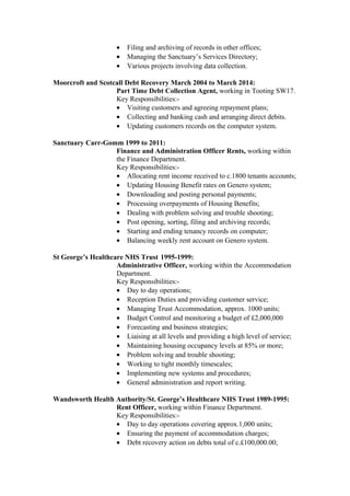 • Filing and archiving of records in other offices;
• Managing the Sanctuary’s Services Directory;
• Various projects involving data collection.
Moorcroft and Scotcall Debt Recovery March 2004 to March 2014:
Part Time Debt Collection Agent, working in Tooting SW17.
Key Responsibilities:-
• Visiting customers and agreeing repayment plans;
• Collecting and banking cash and arranging direct debits.
• Updating customers records on the computer system.
Sanctuary Carr-Gomm 1999 to 2011:
Finance and Administration Officer Rents, working within
the Finance Department.
Key Responsibilities:-
• Allocating rent income received to c.1800 tenants accounts;
• Updating Housing Benefit rates on Genero system;
• Downloading and posting personal payments;
• Processing overpayments of Housing Benefits;
• Dealing with problem solving and trouble shooting;
• Post opening, sorting, filing and archiving records;
• Starting and ending tenancy records on computer;
• Balancing weekly rent account on Genero system.
St George’s Healthcare NHS Trust 1995-1999:
Administrative Officer, working within the Accommodation
Department.
Key Responsibilities:-
• Day to day operations;
• Reception Duties and providing customer service;
• Managing Trust Accommodation, approx. 1000 units;
• Budget Control and monitoring a budget of £2,000,000
• Forecasting and business strategies;
• Liaising at all levels and providing a high level of service;
• Maintaining housing occupancy levels at 85% or more;
• Problem solving and trouble shooting;
• Working to tight monthly timescales;
• Implementing new systems and procedures;
• General administration and report writing.
Wandsworth Health Authority/St. George’s Healthcare NHS Trust 1989-1995:
Rent Officer, working within Finance Department.
Key Responsibilities:-
• Day to day operations covering approx.1,000 units;
• Ensuring the payment of accommodation charges;
• Debt recovery action on debts total of c.£100,000.00;
 