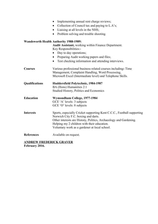 • Implementing annual rent charge reviews;
• Collection of Council tax and paying to L.A’s;
• Liaising at all levels in the NHS;
• Problem solving and trouble shooting.
Wandsworth Health Authority 1988-1989:
Audit Assistant, working within Finance Department.
Key Responsibilities:-
• Day to day operations;
• Preparing Audit working papers and files;
• Test checking information and attending interviews.
Courses Various professional business related courses including: Time
Management, Complaint Handling, Word Processing,
Microsoft Excel (Intermediate level) and Telephone Skills.
Qualifications Huddersfield Polytechnic, 1984-1987
BA (Hons) Humanities 2:1
Studied History, Politics and Economics
Education Wymondham College, 1977-1984
GCE ‘A’ levels: 3 subjects
GCE ‘O’ levels: 8 subjects
Interests Sports, especially Cricket supporting Kent C.C.C., Football supporting
Norwich City F.C. boxing and darts.
Other interests are History, Politics, Archaeology and Gardening.
Helping my 2 children with their education.
Voluntary work as a gardener at local school.
References Available on request.
ANDREW FREDERICK GRAVER
February 2016.
 