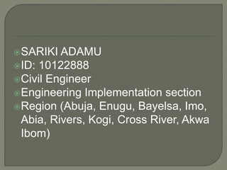 SARIKI ADAMU
ID: 10122888
Civil Engineer
Engineering Implementation section
Region (Abuja, Enugu, Bayelsa, Imo,
Abia, Rivers, Kogi, Cross River, Akwa
Ibom)
 