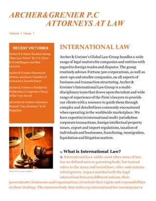ARCHER&GRENIER P.C
ATTORNEYS AT LAW
Volume 1 / Issue 1
INTERNATIONAL LAW
Archer & Greiner’s GlobalLaw Group handlesa wide
rangeof legal mattersfor companiesand entities with
regard to foreign trades and disputes. The group
routinelyadvises Fortune 500 corporations, aswell as
start-upsand smaller companies, on all aspectsof
businessand transactionstructuring. Archer &
Greiner’sInternationalLaw Group is a multi-
disciplinaryteam that drawsuponthetalent and wide
rangeof experienceof the Firm’slawyers to provide
our clientswith a resource to guidethem through
complex and detailed lawscommonly encountered
when operating inthe worldwide marketplace. We
have expertiseininternationalmulti-jurisdiction
corporatetransactions, foreignintellectualproperty
issues, export and import regulations, taxationof
individualsand businesses, franchising, immigration,
liquidation and litigationmatters.
Q: What is International Law?
A: InternationalLaw unlike most other areasof law,
has no defined area or governing body, but instead
refers to the manyand varied laws, rules and customs
which govern, impact and dealwith the legal
interactionsbetweendifferent nations, their
governments, businesses and organizations, toincludetheir rightsand responsibilities
in these dealings. The immensebody that makesup internationallaw encompassesa
RECENT VICTORIES
Archer & Greiner Ranked Among
"Best Law Firms" By U.S. News
& World Report and Best
Lawyers
Archer & Greiner Honored at
African American Chamber of
Commerce Awards Event
Archer & Greiner a Finalist for
Publication’s Corporate Citizen
of the Year Award
48 Archer & Greiner Attorneys
Named “Top Attorneys” in SJ
Magazine
[Click here to add a caption]
 