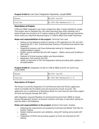Project Profile 5: Low Care Integration Payments, Lloyds BANK
Duration May 2010 – June 2011
Tools Used QC, TWS / OPC, Mainframe JCL, C : D
Description of Project:
LTSB and HBOS integration was major programme after 2 banks decided to merge.
This project was to integrate the Low value Payments flow within between the 2
banks though one structure of IT system called as STP (Straight through Payments)
which works as a Payment Routing Engine in LTSB for BACS and Faster Payments.
Roles and responsibilities in the project: Technical Test Lead
• Setting up the Reference Data for testing in STP application for SIT and UAT.
• Supporting SIT / UAT, Critical Business Testing in Functional and Volume test
execution.
• Supporting Industry and Dress Rehearsals testing for Integration &
Implementation support.
• Quality control activities QA and UAT support – Defect raising and handling in
SIT / UAT
• Analysis of Critical business defect and Reconciliation.
• Regression Test Lead for the STP.
• Hands on Execution of SIT and Regression testing providing daily updates to
all stakeholders.
Project Profile 6: Integration of LOA of LTSB & HBOS and ETL for Comm Acc,
Lloyds BANK
Duration May 2010 – June 2011
Tools Used QC, TWS / OPC, Mainframe JCL, C : D
Description of Project:
The Project covered the Integration of Limit Renewal and Limit History application
which was handles the Overdraft Limit and renewals for Lloyds Accounts. The
application was a combination of Mainframe Batch for Auto-renewals and online support
for front end channels through IWS API’s.
LBG integration required Migration of commercial Accounts from HBOS to Lloyds
Excess Management System via Extract transform and load. It was batch testing for
load the Data in EM Database.
Roles and responsibilities in the project: Onshore Test Lead / Analyst.
• Analyzing the requirement and preparing Functional and Master Test Plan for
System Testing
• System testing execution and validation, doing SIT testing and provide UAT
support.
• Preparation of EOTR and providing support to front end channels for SIT
testing.
5
 