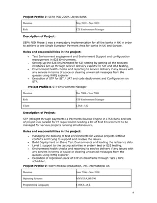 Project Profile 7: SEPA PSD 2009, Lloyds BANK
Duration May 2009 – Nov 2009
Role E2E Environment Manager
Description of Project:
SEPA PSD Phase 1 was a mandatory implementation for all the banks in UK in order
to achieve a one Single European Payment Area for banks in UK and Europe.
Roles and responsibilities in the project:
• Test Environment engagement and Environment Support and configuration
management in E2E Environment.
• Setting up the E2E Environment for SIT testing by getting all the relevant
interfaces set-up through service delivery experts for SIT and UAT testing,
• Environment health checks and reporting to service delivery if any issues with
any servers in terms of space or clearing unwanted messages from the
queues using WMQ explorer
• Execution of STP for SIT / UAT and code deployment and Configuration on
STP.
Project Profile 8: STP Environment Manager
Duration Dec 2008 – Nov 2009
Role STP Environment Manager
Client LTSB - UK
Description of Project:
STP (straight through payments) a Payments Routine Engine in LTSB Bank and lots
of project run parallel for IT requirement needing a lot of Test Environment to be
managed for various projects running simultaneously.
Roles and responsibilities in the project:
• Managing the booking of test environments for various projects without
conflicts and trying to support and resolve the issues.
• Build Deployment on these Test Environments and loading the reference data.
• Level 1 support to the testing activities in system test or E2E testing.
• Environment health checks and reporting to service delivery if any issues with
any servers in terms of space or clearing unwanted messages from the
queues using WMQ explorer.
• Execution of regression pack of STP on mainframe through TWS / OPC
scheduler.
Project Profile 9: WWM medical production, IMS International UK
Duration June 2006 – Nov 2008
Operating Systems MVS/ESA,OS/390
Programming Languages COBOL, JCL
6
 