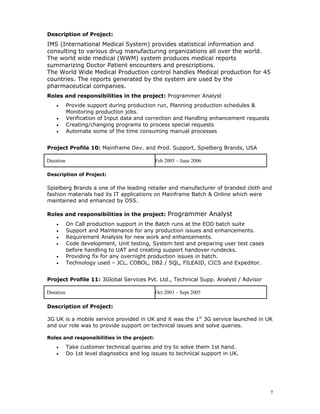Description of Project:
IMS (International Medical System) provides statistical information and
consulting to various drug manufacturing organizations all over the world.
The world wide medical (WWM) system produces medical reports
summarizing Doctor Patient encounters and prescriptions.
The World Wide Medical Production control handles Medical production for 45
countries. The reports generated by the system are used by the
pharmaceutical companies.
Roles and responsibilities in the project: Programmer Analyst
• Provide support during production run, Planning production schedules &
Monitoring production jobs.
• Verification of Input data and correction and Handling enhancement requests
• Creating/changing programs to process special requests
• Automate some of the time consuming manual processes
Project Profile 10: Mainframe Dev. and Prod. Support, Spielberg Brands, USA
Duration Feb 2005 – June 2006
Description of Project:
Spielberg Brands a one of the leading retailer and manufacturer of branded cloth and
fashion materials had its IT applications on Mainframe Batch & Online which were
maintained and enhanced by DSS.
Roles and responsibilities in the project: Programmer Analyst
• On Call production support in the Batch runs at the EOD batch suite
• Support and Maintenance for any production issues and enhancements.
• Requirement Analysis for new work and enhancements.
• Code development, Unit testing, System test and preparing user test cases
before handling to UAT and creating support handover rundecks.
• Providing fix for any overnight production issues in batch.
• Technology used – JCL, COBOL, DB2 / SQL, FILEAID, CICS and Expeditor.
Project Profile 11: 3Global Services Pvt. Ltd., Technical Supp. Analyst / Advisor
Duration Oct 2003 – Sept 2005
Description of Project:
3G UK is a mobile service provided in UK and it was the 1st
3G service launched in UK
and our role was to provide support on technical issues and solve queries.
Roles and responsibilities in the project:
• Take customer technical queries and try to solve them 1st hand.
• Do 1st level diagnostics and log issues to technical support in UK.
7
 