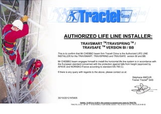 AUTHORIZED LIFE LINE INSTALLER:
TRAVSMART TM
/TRAVSPRING TM
/
TRAVSAFE TM
VERSION BI / BB
This is to confirm that Mr CHEBBO Issam firm Tracetl China is the Authorized LIFE LINE
INSTALLER for the TRAVSMART, TRAVSPRING and TRAVSAFE version BI and BB.
Mr CHEBBO Issam engages himself to install the horizontal life line system is in accordance with
the European standard concerned with the protection against falls from height (approved by
APAVE and NORISKO France according to standard EN 795 C).
If there is any query with regards to the above, please contact us at:
Stéphane AMOUR
Trainer Tractel®
SAS
30/10/2012 N°0405
Validity 12-2012 to 12-2013 this contract is renewal every years by TRACTEL
TRACTEL S.A.S - BP 38 - F 10102 ROMILLY SUR SEINE CEDEX –TEL 03 25 21 07 00- FAX 03 25 24 86 00
 