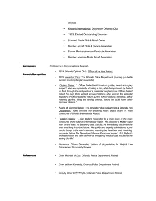 devices
 Kiwanis International, Downtown Orlando Club
 1983, Elected Outstanding Kiwanian
 Licensed Private Pilot & Aircraft Owner
 Member, Aircraft Pilots & Owners Association
 Former Member American Parachute Association
 Member, American Model Aircraft Association
Languages Proficiency in Conversational Spanish
Awards/Recognition
 1974, Orlando Optimist Club: Officer of the Year Award.
 1976, Award of Valor: The Orlando Police Department, (running gun battle
incident involving burglary suspects)
 Citation States: “…Officer Ballard held his return gunfire, toward a burglary
suspect, who was repeatedly shooting at him, while being chased by Ballard
on foot, through the backyards of a residential neighborhood. Officer Ballard
risked his own life to protect innocent citizens who were in the potential
trajectory of Officer Ballard’s return gunfire. Officer Ballard, ultimately, safely
returned gunfire, killing the fleeing criminal, before he could harm other
innocent citizens.”
 Award of Commendation: The Orlando Police Department & Orlando Fire
Department, 1980 (revived non-breathing heart attack victim in main
concourse of Orlando International Airport)
 Citation States: “…Sgt. Ballard responded to a man down in the main
concourse of the Orlando International Airport. He observed a Middle-Aged
man on the floor, not breathing and cyanotic, he immediately discerned the
man was likely in cardiac failure. He quickly and expertly administered a pre-
cardio thump to the man’s sternum, restarting his heartbeat, and breathing,
moments before Fire Department Rescue Personnel arrived. Sgt. Ballard’s
professionalism and calm delivery of emergency medical care resulted in the
saving of a life”
 Numerous Citizen Generated Letters of Appreciation for Helpful Law
Enforcement Community Service.
References  Chief Michael McCoy, Orlando Police Department, Retired
 Chief William Kennedy, Orlando Police Department Retired
 Deputy Chief C.W. Wright, Orlando Police Department Retired
 