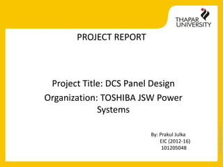 Copyright2013-2014
PROJECT REPORT
Project Title: DCS Panel Design
Organization: TOSHIBA JSW Power
Systems
By: Prakul Julka
EIC (2012-16)
101205048
 