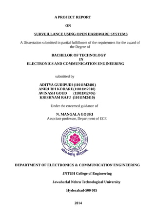 A PROJECT REPORT
ON
SURVEILLANCE USING OPEN HARDWARE SYSTEMS
A Dissertation submitted in partial fulfillment of the requirement for the award of
the Degree of
BACHELOR OF TECHNOLOGY
IN
ELECTRONICS AND COMMUNICATION ENGINEERING
submitted by
ADITYA GUDIPUDI (11011M2401)
ANIRUDH KODARU(11011M2010)
AVINASH GOUD (11011M2406)
KRISHNAM RAJU (11011M2410)
Under the esteemed guidance of
N. MANGALA GOURI
Associate professor, Department of ECE
DEPARTMENT OF ELECTRONICS & COMMUNICATION ENGINEERING
JNTUH College of Engineering
Jawaharlal Nehru Technological University
Hyderabad-500 085
2014
 