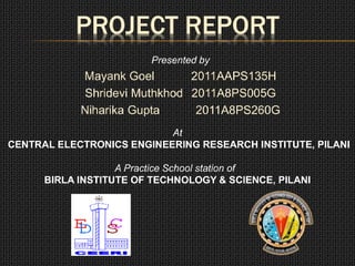 PROJECT REPORT
Presented by
Mayank Goel 2011AAPS135H
Shridevi Muthkhod 2011A8PS005G
Niharika Gupta 2011A8PS260G
At
CENTRAL ELECTRONICS ENGINEERING RESEARCH INSTITUTE, PILANI
A Practice School station of
BIRLA INSTITUTE OF TECHNOLOGY & SCIENCE, PILANI
 