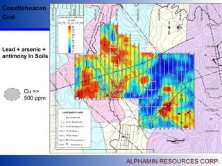 ALPHAMIN RESOURCES CORP.
 Alphamin Resources Corp is listed on the TSX
Venture Exchange, Canada.
 The Company is based in Vancouver, British Columbia,
Canada.
 The Company has as excellent portfolio of base and
precious metal properties in Argentina and Mexico.
 Exploration work is on going on it’s Mexican properties
 Directors & Management have extensive technical
knowledge specifically of Mexico and Argentina.
Coaxtlahuacan
Grid
Cu =>
500 ppm
Lead + arsenic +
antimony in Soils
 