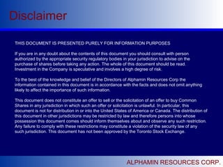 Disclaimer
ALPHAMIN RESOURCES CORP.
THIS DOCUMENT IS PRESENTED PURELY FOR INFORMATION PURPOSES
If you are in any doubt about the contents of this document you should consult with person
authorized by the appropriate security regulatory bodies in your jurisdiction to advise on the
purchase of shares before taking any action. The whole of this document should be read.
Investment in the Company is speculative and involves a high degree of risk.
To the best of the knowledge and belief of the Directors of Alphamin Resources Corp the
information contained in this document is in accordance with the facts and does not omit anything
likely to affect the importance of such information.
This document does not constitute an offer to sell or the solicitation of an offer to buy Common
Shares in any jurisdiction in which such an offer or solicitation is unlawful. In particular, this
document is not for distribution in or into the United States of America or Canada. The distribution of
this document in other jurisdictions may be restricted by law and therefore persons into whose
possession this document comes should inform themselves about and observe any such restriction.
Any failure to comply with these restrictions may constitute a violation of the security law of any
such jurisdiction. This document has not been approved by the Toronto Stock Exchange.
 