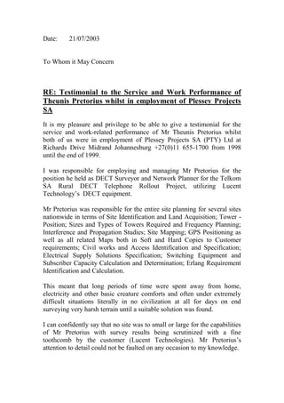 Date: 21/07/2003
To Whom it May Concern
RE: Testimonial to the Service and Work Performance of
Theunis Pretorius whilst in employment of Plessey Projects
SA
It is my pleasure and privilege to be able to give a testimonial for the
service and work-related performance of Mr Theunis Pretorius whilst
both of us were in employment of Plessey Projects SA (PTY) Ltd at
Richards Drive Midrand Johannesburg +27(0)11 655-1700 from 1998
until the end of 1999.
I was responsible for employing and managing Mr Pretorius for the
position he held as DECT Surveyor and Network Planner for the Telkom
SA Rural DECT Telephone Rollout Project, utilizing Lucent
Technology’s DECT equipment.
Mr Pretorius was responsible for the entire site planning for several sites
nationwide in terms of Site Identification and Land Acquisition; Tower -
Position; Sizes and Types of Towers Required and Frequency Planning;
Interference and Propagation Studies; Site Mapping; GPS Positioning as
well as all related Maps both in Soft and Hard Copies to Customer
requirements; Civil works and Access Identification and Specification;
Electrical Supply Solutions Specification; Switching Equipment and
Subscriber Capacity Calculation and Determination; Erlang Requirement
Identification and Calculation.
This meant that long periods of time were spent away from home,
electricity and other basic creature comforts and often under extremely
difficult situations literally in no civilization at all for days on end
surveying very harsh terrain until a suitable solution was found.
I can confidently say that no site was to small or large for the capabilities
of Mr Pretorius with survey results being scrutinized with a fine
toothcomb by the customer (Lucent Technologies). Mr Pretorius’s
attention to detail could not be faulted on any occasion to my knowledge.
 