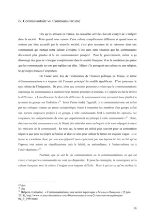   14	
  
iv. Communautaire vs. Communautarisme
Dès qu’ils arrivent en France, les nouvelles arrivées doivent essayer de s’intégrer
dans la société. Mais quand nous venons d’une culture complètement différente et quand nous ne
sentons pas bien accueilli par la nouvelle société, c’est plus rassurant de se retrouver dans une
communauté qui partage notre culture d’origine. C’est dans cette situation que les communautés
deviennent plus grandes et la vie communautaire prospère. Pour le gouvernement, même si ça
décourage des gens de s’intégrer complètement dans la société française, il ne la condamne pas parce
que les communautés ne sont pas repliées sur elles. Même s’ils partagent une culture ou une religion,
les principes français l’emportent.
De l’autre côté, lors de l’élaboration de l’histoire politique en France, le terme
« Communautarisme » a toujours été l’ennemi principal du modèle républicain. C’est justement le
rejet ultime de l’intégration. De plus, alors que certaines personnes croient que le communautarisme
encourage les communautés à maintenir leur propres principes et cultures, il s’oppose en fait le droit à
la différence. « Loin d'incarner le droit à la différence, le communautarisme renverrait donc plutôt à la
tyrannie du groupe sur l'individu »23
Selon Pierre-André Taguieff, « le communautarisme est défini
par ses critiques comme un projet sociopolitique visant à soumettre les membres d'un groupe défini
aux normes supposées propres à ce groupe, à telle communauté, bref à contrôler les opinions, les
croyances, les comportements de ceux qui appartiennent en principe à cette communauté »24
Donc,
dans une société communautariste, la liberté des individus sont confisquée et ils sont subjugué à suivre
les principes de la communauté. En tout cas, le terme est utilisé plus souvent pour sa connotation
négative que pour sa propre définition et alors le sens pour utiliser le terme est toujours vague. « Le
terme se caractérise donc par son sens péjoratif mais également par son équivocité liée au fait qu'on
l'oppose tout autant au républicanisme qu'à la laïcité, au nationalisme, à l'universalisme ou à
l'individualisme »25
.
Pourtant, que ce soit la vie communautaire ou le communautarisme, ce qui est
claire, c’est que les communautés ne vont pas disparaître. Et pour les immigrés, la convergence de la
culture française avec la culture d’origine sera toujours difficile. Mais à qui est ce qu’on attribue la
	
  	
  	
  	
  	
  	
  	
  	
  	
  	
  	
  	
  	
  	
  	
  	
  	
  	
  	
  	
  	
  	
  	
  	
  	
  	
  	
  	
  	
  	
  	
  	
  	
  	
  	
  	
  	
  	
  	
  	
  	
  	
  	
  	
  	
  	
  	
  	
  	
  	
  	
  	
  	
  	
  	
  	
  
23	
  ibis	
  
24
ibis	
  
25
Halpern, Catherine. « Communautarisme, une notion équivoque » Sciences Humaines, (15 juin
2011), http://www.scienceshumaines.com/-0acommunautarisme-2c-une-notion-equivoque-
0a_fr_3959.html
 
