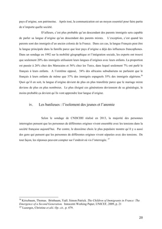   20	
  
pays d’origine, son patrimoine. Après tout, la communication est un moyen essentiel pour faire partie
de n’importe quelle société.
D’ailleurs, c’est plus probable qu’un descendant des parents immigrés sera capable
de parler sa langue d’origine qu’un descendant des parents mixtes. L’exception, c’est quand les
parents sont des immigrés d’un ancien colonie de la France. Dans ces cas, la langue Français peut être
la langue principale dans la famille parce que leur pays d’origine a déjà des influences francophones.
Dans un sondage en 1992 sur la mobilité géographique et l’intégration sociale, les experts ont trouvé
que seulement 20% des immigrés utilisaient leurs langues d’origines avec leurs enfants. La proportion
est passée à 26% chez des Marocains et 56% chez les Turcs, dans lequel seulement 7% ont parlé le
français à leurs enfants. A l’extrême opposé, 54% des africains subsahariens ne parlaient que le
français à leurs enfants de même que 37% des immigrés espagnols 35% des immigrés algériens.36
Quoi qu’il en soit, la langue d’origine devient de plus en plus transférée parce que le mariage mixte
deviens de plus en plus nombreux. Le plus éloigné ces générations deviennent de sa généalogie, le
moins probable ça devient qu’ils vont apprendre leur langue d’origine.
iv. Les banlieues : l’isolement des jeunes et l’anomie
Selon le sondage de CNDCDH réalisé en 2013, la majorité des personnes
interrogées pensent que les personnes de différentes origines vivent ensemble avec les tensions dans la
société française aujourd’hui. Par contre, le deuxième choix le plus populaire montre qu’il y a aussi
des gens qui pensent que les personnes de différentes origines vivent séparées avec des tensions. De
tout façon, les réponses peuvent compter sur l’endroit où vis l’interrogée. 37
	
  	
  	
  	
  	
  	
  	
  	
  	
  	
  	
  	
  	
  	
  	
  	
  	
  	
  	
  	
  	
  	
  	
  	
  	
  	
  	
  	
  	
  	
  	
  	
  	
  	
  	
  	
  	
  	
  	
  	
  	
  	
  	
  	
  	
  	
  	
  	
  	
  	
  	
  	
  	
  	
  	
  	
  
36
Kirszbaum, Thomas. Brinbaum, Yaël. Simon Patrick. The Children of Immigrants in France: The
Emergence of a Second Generation. Innocenti Working Paper, UNICEF, 2009, p. 21
37	
  Lazerges, Christine et alii. Op. cit., p. 479. 	
  
 
