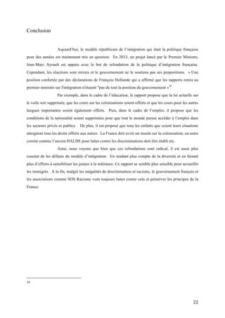  22	
  
Conclusion
Aujourd’hui, le modèle républicain de l’intégration qui était la politique française
pour des années est maintenant mis en question. En 2013, un projet lancé par le Premier Ministre,
Jean-Marc Ayrault est apparu avec le but de refondation de la politique d’intégration française.
Cependant, les réactions sont mixtes et le gouvernement ne le soutiens pas ses propositions. « Une
position confortée par des déclarations de François Hollande qui a affirmé que les rapports remis au
premier ministre sur l'intégration n'étaient "pas du tout la position du gouvernement »39
Par exemple, dans le cadre de l’éducation, le rapport propose que la loi actuelle sur
le voile soit supprimée, que les cours sur les colonisations soient offerts et que les cours pour les autres
langues importantes soient également offerts. Puis, dans le cadre de l’emploi, il propose que les
conditions de la nationalité soient supprimées pour que tout le monde puisse accéder à l’emploi dans
les secteurs privés et publics. De plus, il est proposé que tous les enfants que soient leurs situations
atteignent tous les droits offerts aux autres. La France doit avoir un musée sur la colonisation, un autre
comité comme l’ancien HALDE pour lutter contre les discriminations doit être établi etc.
Ainsi, nous voyons que bien que ces refondations sont radical, il est aussi plus
courant de les défauts du modèle d’intégration. En rendant plus compte de la diversité et en faisant
plus d’efforts à sensibiliser les jeunes à la tolérance. Ce rapport se semble plus sensible pour accueillir
les immigrés. A la fin, malgré les inégalités de discrimination et racisme, le gouvernement français et
les associations comme SOS Racisme vont toujours lutter contre cela et préserver les principes de la
France.
	
  	
  	
  	
  	
  	
  	
  	
  	
  	
  	
  	
  	
  	
  	
  	
  	
  	
  	
  	
  	
  	
  	
  	
  	
  	
  	
  	
  	
  	
  	
  	
  	
  	
  	
  	
  	
  	
  	
  	
  	
  	
  	
  	
  	
  	
  	
  	
  	
  	
  	
  	
  	
  	
  	
  	
  
39	
  	
  
	
  
 