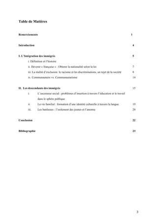   3	
  
Table de Matières
Remerciements 1
Introduction 4
I. L’Intégration des immigrés 5
i. Définition et l’histoire
ii. Devenir « française » : Obtenir la nationalité selon la loi 7
iii. La réalité d’exclusion: le racisme et les discriminations, un rejet de la société 8
iv. Communautaire vs. Communautarisme 14
II. Les descendants des immigrés 15
i. L’ascenseur social : problèmes d’insertion à travers l’éducation et le travail
dans le sphère publique
ii. La vie familial : formation d’une identité culturelle à travers la langue 19
iii. Les banlieues : l’isolement des jeunes et l’anomie 20
Conclusion 22
Bibliographie 23
 