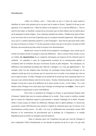  4	
  
Introduction
« Mais t’es Chinois, non? » J’étais dans un taxi à 3 heurs du matin quand le
chauffeur m’a posé cette question qu’on me pose tout le temps en France. Quand j’ai dit que je suis
japonaise, il m’a répondu avec, « Mais les chinois et les japonais, il n’y a pas de différence ». Pour le
reste de mon trajet, ce chauffeur a essayé de me convaincre que ces deux ethnies sont les mêmes parce
qu’ils pratiquent la même religion. Il ne voulait pas entendre mes réfutes. Pendant mon séjour à Paris,
je me suis trouvé face à un niveau d’ignorance que je n’ai jamais rencontré auparavant. Mais pourquoi
est-ce qu’il y a autant d’ignorance quand il y a tant d’immigrés ? Que font les gens pour lutter contre
les actes d’exclusion en France ? C’est des questions comme cela qui m’ont mené à la porte de SOS
Racisme, une association qui lutte contre le racisme et les discriminations.
Quand nous voyons la société d’une perspective sociologique, nous voyons que la
société est toujours divisée en groupes à cause des différences. Que ce soit par classe sociale, le sexe
ou l’ethnie, les stigmatisations de ces catégories intrinsèques ont toujours été des obstacles pour la
solidarité. En attendant, à cause de l’augmentation constante de la communication globale, la
circulation entre les frontières des pays est devenue de plus en plus fréquente. Par conséquent, ces
différences sont maintenant accentuées par l’idée des « étrangers » et « ceux qui appartiennent ». Par
exemple, selon l’un des chapitres dans Soziologie du sociologue Georg Simmel, l’étranger est un
catégorie sociale qui est ni un inconnu, qui n’a aucun lien avec la société, ni un nomade, qui vient un
jour et repart un autre. En effet, l’étranger est un membre de la société qui reste et participe dans la vie
mais qui a une certaine distance entre lui est les autres. De plus, Simmel postule que ce statut comme
étranger n’existe pas à cause de la différence de la classe sociale, le sexe, ou de l’ethnie. Il y a une
distance entre l’étranger et les autres parce que l’étranger est distingué par son origine. Tout ce qui le
rend similaire est ignoré pour ce qui le rend différent.
Pour éviter ce traitement de l’étranger en France, le gouvernement français tente
d’instaurer l’égalité dans tous les secteurs publique de la société. Nous voyons le meilleur exemple
dans le secteur de l’éducation auquel le gouvernement a instauré l’idéologie de la laïcité. Pourtant,
même s’il peut essayer de réduire les différences ethniques dans la sphère publique, il a besoin des
associations comme SOS Racisme pour préserver l’égalité de traitement parce que le racisme et les
discriminations existent encore. En effet, c’est avec la collaboration des associations comme SOS
Racisme et les commissions du gouvernement que la politique de « l’intégration », le modèle
Républicain pour accueillir ces immigrés, peut être préservé.
Dans ce mémoire, pour voir l’expérience des gens qui vient de l’étranger et
pour comprendre l’effet d’entraînement, je vais aborder la question de qu’est ce que c’est que cette
 