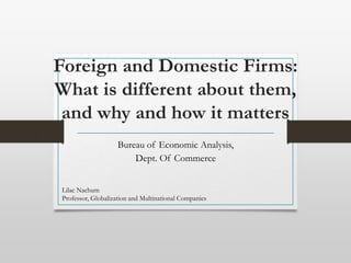 Foreign and Domestic Firms:
What is different about them,
and why and how it matters
Bureau of Economic Analysis,
Dept. Of Commerce
Lilac Nachum
Professor, Globalization and Multinational Companies
 