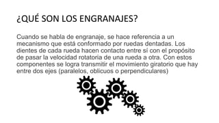 ¿QUÉ SON LOS ENGRANAJES?
Cuando se habla de engranaje, se hace referencia a un
mecanismo que está conformado por ruedas dentadas. Los
dientes de cada rueda hacen contacto entre sí con el propósito
de pasar la velocidad rotatoria de una rueda a otra. Con estos
componentes se logra transmitir el movimiento giratorio que hay
entre dos ejes (paralelos, oblicuos o perpendiculares)
 