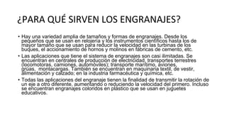 ¿PARA QUÉ SIRVEN LOS ENGRANAJES?
• Hay una variedad amplia de tamaños y formas de engranajes. Desde los
pequeños que se usan en relojería y los instrumentos científicos hasta los de
mayor tamaño que se usan para reducir la velocidad en las turbinas de los
buques, el accionamiento de hornos y molinos en fábricas de cemento, etc.
• Las aplicaciones que tiene el sistema de engranajes son casi ilimitadas. Se
encuentran en centrales de producción de electricidad, transportes terrestres
(locomotoras, camiones, automóviles); transporte marítimo, aviones,
grúas, montacargas. También se encuentran en maquinaria textil, de vestir,
alimentación y calzado; en la industria farmacéutica y química, etc.
• Todas las aplicaciones del engranaje tienen la finalidad de transmitir la rotación de
un eje a otro diferente, aumentando o reduciendo la velocidad del primero. Incluso
se encuentran engranajes coloridos en plástico que se usan en juguetes
educativos.
 