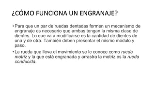 ¿CÓMO FUNCIONA UN ENGRANAJE?
•Para que un par de ruedas dentadas formen un mecanismo de
engranaje es necesario que ambas tengan la misma clase de
dientes. Lo que va a modificarse es la cantidad de dientes de
una y de otra. También deben presentar el mismo módulo y
paso.
•La rueda que lleva el movimiento se le conoce como rueda
motriz y la que está engranada y arrastra la motriz es la rueda
conducida.
 
