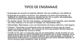 TIPOS DE ENGRANAJE
• Engranajes de acuerdo al material utilizado: Son los metálicos y los plásticos.
• Engranaje de acuerdo a la forma: Con respecto a la forma del engranaje, se
clasifican en cilíndricos, cónicos y tornillos sin fin. Por su parte, los engranajes
cilíndricos pueden presentarse de diferentes formas.
• De dientes rectos: Son los más baratos y empleados en el mercado, pero también
son más ruidosos y no se usan al trabajar con velocidades altas.
• Helicoidales: Silenciosos y con una transmisión de fuerza uniforme y más segura.
• Cónicos: Transmiten el movimiento entre los árboles de levas que se cruzan
creado un ángulo especifico. Son troncos de cono que poseen dientes hacia los
lados, estos pueden ser curvos o rectos.
• Tornillo sin fin: Son un particular caso de los helicoidales, donde el piñón es una
especie de tornillo con rosca helicoidal que presenta una o varias entradas. En la
parte extrema este tornillo se puede engranar una rueda dentada, creándose el
mecanismo sinfin-corona. La corona es una rueda que tiene dentado especial, su
forma cóncava logra acoplarse mejor al tornillo.
 