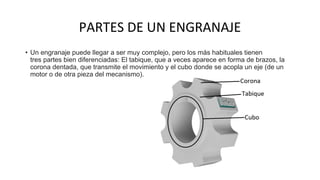PARTES DE UN ENGRANAJE
• Un engranaje puede llegar a ser muy complejo, pero los más habituales tienen
tres partes bien diferenciadas: El tabique, que a veces aparece en forma de brazos, la
corona dentada, que transmite el movimiento y el cubo donde se acopla un eje (de un
motor o de otra pieza del mecanismo).
 