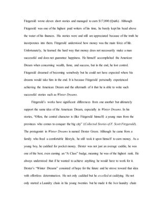 Fitzgerald wrote eleven short stories and managed to earn $17,000 (Quirk). Although
Fitzgerald was one of the highest paid writers of his time, he barely kept his head above
the water of his finances. His stories were and still are appreciated because of the truth he
incorporates into them. Fitzgerald understood how money was the main force of life.
Unfortunately, he learned the hard way that money does not necessarily make a man
successful and does not guarantee happiness. He himself accomplished the American
Dream when concerning wealth, fame, and success, but in the end, he lost control.
Fitzgerald dreamed of becoming somebody but he could not have expected where his
dreams would take him in the end. It is because Fitzgerald personally experienced
achieving the American Dream and the aftermath of it that he is able to write such
successful stories such as Winter Dreams.
Fitzgerald’s works have significant differences from one another but ultimately
support the same idea of the American Dream, especially in Winter Dreams. In his
stories, “Often, the central character is (like Fitzgerald himself) a young man from the
provinces who comes to conquer the big city” (Collected Stories of F. Scott Fitzgerald).
The protagonist in Winter Dreams is named Dexter Green. Although he came from a
family who lived a comfortable lifestyle, he still took it upon himself to earn money. As a
young boy, he caddied for pocket money. Dexter was not just an average caddie, he was
one of the best, even earning an “A Class” badge, meaning he was of the highest rank. He
always understood that if he wanted to achieve anything he would have to work for it.
Dexter’s “Winter Dreams” consisted of hope for the future and he strove toward that idea
with effortless determination. He not only caddied but he excelled at caddying. He not
only started a Laundry chain in his young twenties but he made it the best laundry chain
 