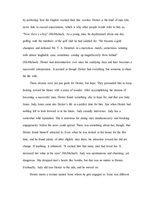 by perfecting how the English washed their fine woolen. Dexter is the kind of man who
never fails to exceed expectations, which is why other people would refer to him as,
“Now there’s a boy” (McMichael). As a young man, he daydreamed about one day
golfing with the members of the golf club he had caddied for. “He became a gold
champion and defeated Mr. T. A. Hendrick in a marvelous match...sometimes winning
with almost laughable ease, sometimes coming up magnificently from behind”
(McMichael). Dexter had determination ever since his caddying days and later becomes a
successful entrepreneur. It seemed as though Dexter had everything but someone to share
his life with.
These dreams were not just goals for Dexter, but hope. They persuaded him to keep
looking toward his future with a sense of wonder. After accomplishing his dreams of
becoming a successful man, Dexter found something else to hope for, and that was Judy
Jones. Judy Jones came into Dexter’s life at a perfect time for him. Just when Dexter had
nothing left to look forward to in his future, Judy casually intervenes. Judy has a
somewhat wild reputation. She is notorious for dating men simultaneously and breaking
engagements before the news could spread. There was something about her, though, that
Dexter found himself attracted to. Even when he was invited to her house for the first
time, and he found plenty of other eligible men there, his attraction toward her did not
change. If anything, it enhanced. “It excited him that many men had loved her. It
increased her value in his eyes” (McMichael). Judy was spontaneous and charming, yet
dangerous. She dropped men’s hearts like bombs, but that was no matter to Dexter.
Eventually, Judy did toss Dexter to the side, and he moved on.
Dexter meets a woman named Irene whom he gets engaged to. Irene was different
 