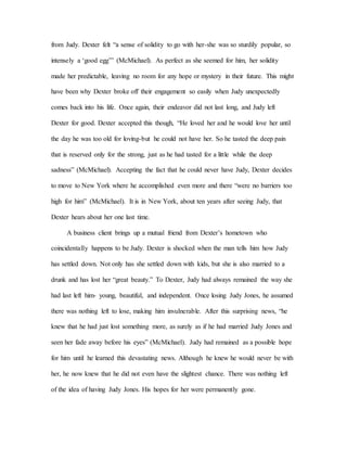 from Judy. Dexter felt “a sense of solidity to go with her-she was so sturdily popular, so
intensely a ‘good egg’” (McMichael). As perfect as she seemed for him, her solidity
made her predictable, leaving no room for any hope or mystery in their future. This might
have been why Dexter broke off their engagement so easily when Judy unexpectedly
comes back into his life. Once again, their endeavor did not last long, and Judy left
Dexter for good. Dexter accepted this though, “He loved her and he would love her until
the day he was too old for loving-but he could not have her. So he tasted the deep pain
that is reserved only for the strong, just as he had tasted for a little while the deep
sadness” (McMichael). Accepting the fact that he could never have Judy, Dexter decides
to move to New York where he accomplished even more and there “were no barriers too
high for him” (McMichael). It is in New York, about ten years after seeing Judy, that
Dexter hears about her one last time.
A business client brings up a mutual friend from Dexter’s hometown who
coincidentally happens to be Judy. Dexter is shocked when the man tells him how Judy
has settled down. Not only has she settled down with kids, but she is also married to a
drunk and has lost her “great beauty.” To Dexter, Judy had always remained the way she
had last left him- young, beautiful, and independent. Once losing Judy Jones, he assumed
there was nothing left to lose, making him invulnerable. After this surprising news, “he
knew that he had just lost something more, as surely as if he had married Judy Jones and
seen her fade away before his eyes” (McMichael). Judy had remained as a possible hope
for him until he learned this devastating news. Although he knew he would never be with
her, he now knew that he did not even have the slightest chance. There was nothing left
of the idea of having Judy Jones. His hopes for her were permanently gone.
 