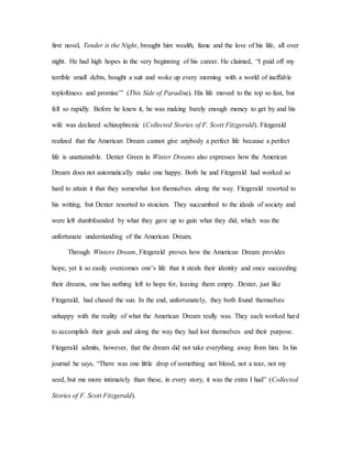 first novel, Tender is the Night, brought him wealth, fame and the love of his life, all over
night. He had high hopes in the very beginning of his career. He claimed, “I paid off my
terrible small debts, bought a suit and woke up every morning with a world of ineffable
toploftiness and promise’” (This Side of Paradise). His life moved to the top so fast, but
fell so rapidly. Before he knew it, he was making barely enough money to get by and his
wife was declared schizophrenic (Collected Stories of F. Scott Fitzgerald). Fitzgerald
realized that the American Dream cannot give anybody a perfect life because a perfect
life is unattainable. Dexter Green in Winter Dreams also expresses how the American
Dream does not automatically make one happy. Both he and Fitzgerald had worked so
hard to attain it that they somewhat lost themselves along the way. Fitzgerald resorted to
his writing, but Dexter resorted to stoicism. They succumbed to the ideals of society and
were left dumbfounded by what they gave up to gain what they did, which was the
unfortunate understanding of the American Dream.
Through Winters Dream, Fitzgerald proves how the American Dream provides
hope, yet it so easily overcomes one’s life that it steals their identity and once succeeding
their dreams, one has nothing left to hope for, leaving them empty. Dexter, just like
Fitzgerald, had chased the sun. In the end, unfortunately, they both found themselves
unhappy with the reality of what the American Dream really was. They each worked hard
to accomplish their goals and along the way they had lost themselves and their purpose.
Fitzgerald admits, however, that the dream did not take everything away from him. In his
journal he says, “There was one little drop of something not blood, not a tear, not my
seed, but me more intimately than these, in every story, it was the extra I had” (Collected
Stories of F. Scott Fitzgerald).
 