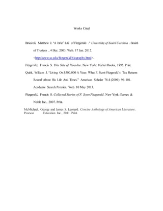 Works Cited
Bruccoli, Matthew J. "A Brief Life of Fitzgerald ." University of South Carolina . Board
of Trustees , 4 Dec. 2003. Web. 17 Jan. 2012.
<http://www.sc.edu/fitzgerald/biography.html>.
Fitzgerald, Francis S. This Side of Paradise. New York: Pocket Books, 1995. Print.
Quirk, William J. “Living On $500,000 A Year: What F. Scott Fitzgerald’s Tax Returns
Reveal About His Life And Times.” American Scholar 78.4 (2009): 96-101.
Academic Search Premier. Web. 10 May 2013.
Fitzgerald, Francis S. Collected Stories of F. Scott Fitzgerald. New York: Barnes &
Noble Inc., 2007. Print.
McMichael, George and James S. Leonard. Concise Anthology of American Literature.
Pearson Education Inc., 2011. Print.
 