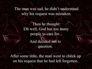 The man was sad, he didn’t understand
why his request was mistaken.
Then he thought:
Oh well, God has too many
people to care for...
And decided not to
question.
After some time, the man went to check up
on his request that he had left forgotten.
 