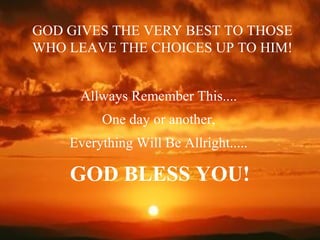 Allways Remember This....
One day or another,
Everything Will Be Allright.....
GOD BLESS YOU!
GOD GIVES THE VERY BEST TO THOSE
WHO LEAVE THE CHOICES UP TO HIM!
 